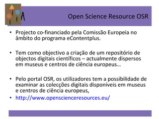 Projecto co-financiado pela Comissão Europeia no âmbito do programa eContentplus. Tem como objectivo a criação de um repositório de objectos digitais científicos – actualmente dispersos em museus e centros de ciência europeus… Pelo portal OSR, os utilizadores tem a possibilidade de examinar as colecções digitais disponíveis em museus e centros de ciência europeus,  http://www.openscienceresources.eu/ Open Science Resource OSR  