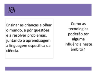 Ensinar as crianças a olhar o mundo, a pôr questões e a resolver problemas, juntando à aprendizagem a linguagem específica da ciência.  Como as tecnologias poderão ter alguma influência neste âmbito?  