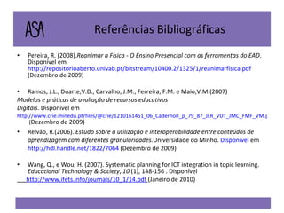 Referências Bibliográficas Pereira, R. (2008). Reanimar a Física - O Ensino Presencial com as ferramentas do EAD . Disponível em  http://repositorioaberto.univab.pt/bitstream/10400.2/1325/1/reanimarfisica.pdf  (Dezembro de 2009) Ramos, J.L., Duarte,V.D., Carvalho, J.M., Ferreira, F.M. e Maio,V.M.(2007) Modelos e práticas de avaliação de recursos educativos Digitais . Disponível em http://www.crie.minedu.pt/files/@crie/1210161451_06_CadernoII_p_79_87_JLR_VDT_JMC_FMF_VM.pdf  ( Dezembro de 2009) Relvão, R.(2006).  Estudo sobre a utilização e interoperabilidade entre conteúdos de aprendizagem com diferentes granularidades. Universidade do Minho.  Disponível  em  http://hdl.handle.net/1822/7064  (Dezembro de 2009) Wang, Q., e Wou, H. (2007). Systematic planning for ICT integration in topic learning.  Educational Technology & Society ,  10  (1), 148-156 . Disponível  http://www.ifets.info/journals/10_1/14.pdf   (Janeiro de 2010) 