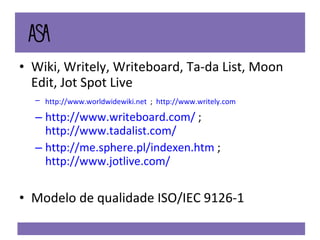 Wiki, Writely,  Writeboard, Ta-da List, Moon Edit, Jot Spot Live   http://www.worldwidewiki.net   ;  http://www.writely.com   http://www.writeboard.com/  ;  http://www.tadalist.com/   http://me.sphere.pl/indexen.htm  ;  http://www.jotlive.com/ Modelo de qualidade ISO/IEC 9126-1 