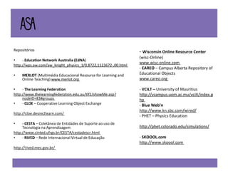 Repositórios  -  Education Network Australia (EdNA )  http://wps.aw.com/aw_knight_physics_1/0,8722,1123672-,00.html  MERLOT  (Multimédia Educacional Resource for Learning and Online Teaching)  www.merlot.org  -  The Learning Federation  http://www.thelearningfederation.edu.au/tlf2/showMe.asp?nodeID=83#groups  -  CLOE  – Cooperative Learning Object Exchange  http://cloe.desire2learn.com/  - CESTA  – Coletânea de Entidades de Suporte ao uso de Tecnologia na Aprendizagem  http://www.cinted.ufrgs.br/CESTA/cestadescr.html  -  RIVED  – Rede Internacional Virtual de Educação  http://rived.mec.gov.br/  -  Wisconsin Online Resource Center  (wisc-Online)  www.wisc-online.com  -  CAREO  – Campus Alberta Repository of Educational Objects  www.careo.org  -  VCILT –  University of Mauritius  http://vcampus.uom.ac.mu/vcilt/index.php  -  Blue Web’n  http://www.kn.sbc.com/wired/ - PHET – Physics Education  http://phet.colorado.edu/simulations/ -  SKOOOL.com  http://www.skoool.com  