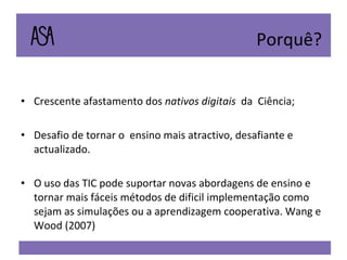 Crescente afastamento dos  nativos digitais   da  Ciência; Desafio de tornar o  ensino mais atractivo, desafiante e actualizado. O uso das TIC pode suportar novas abordagens de ensino e tornar mais fáceis métodos de dificil implementação como sejam as simulações ou a aprendizagem cooperativa. Wang e Wood (2007) Porquê? 