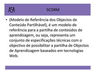 SCORM  (Modelo de Referência dos Objectos de Conteúdo Partilhável), é um modelo de referência para a partilha de conteúdos de aprendizagem, ou seja, representa um conjunto de especificações técnicas com o objectivo de possibilitar a partilha de Objectos de Aprendizagem baseados em tecnologias Web.  