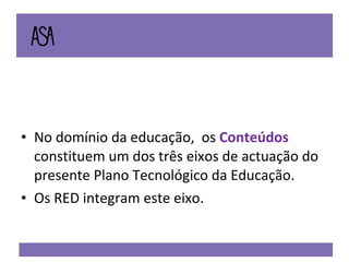 No domínio da educação,  os  Conteúdos  constituem um dos três eixos de actuação do presente Plano Tecnológico da Educação.  Os RED integram este eixo. 