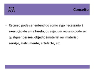 Recurso pode ser entendido como algo necessário à  execução de uma tarefa , ou seja, um recurso pode ser qualquer  pessoa ,  objecto  (material ou imaterial)  serviço ,  instrumento ,  artefacto , etc. Conceito 