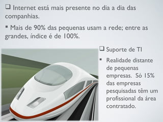  Internet está mais presente no dia a dia das
companhias.
 Mais de 90% das pequenas usam a rede; entre as
grandes, índice é de 100%.
 Suporte de TI
 Realidade distante
de pequenas
empresas. Só 15%
das empresas
pesquisadas têm um
profissional da área
contratado.
 