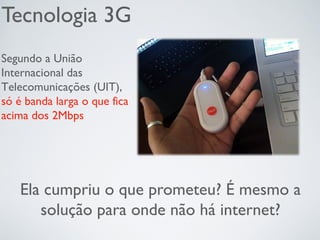 Tecnologia 3G
Ela cumpriu o que prometeu? É mesmo a
solução para onde não há internet?
Segundo a União
Internacional das
Telecomunicações (UIT),
só é banda larga o que fica
acima dos 2Mbps
 