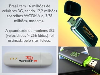 Brasil tem 16 milhões de
celulares 3G, sendo 12,2 milhões
aparelhos WCDMA e, 3,78
milhões, modems.
 
A quantidade de modems 3G
(velocidades > 256 kbit/s) foi
estimada pelo site Teleco.
 
