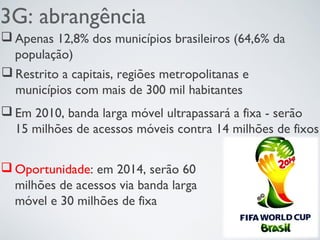 3G: abrangência
 Apenas 12,8% dos municípios brasileiros (64,6% da
população)
 Restrito a capitais, regiões metropolitanas e
municípios com mais de 300 mil habitantes
 Em 2010, banda larga móvel ultrapassará a fixa - serão
15 milhões de acessos móveis contra 14 milhões de fixos
 Oportunidade: em 2014, serão 60
milhões de acessos via banda larga
móvel e 30 milhões de fixa
 