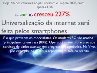 Em 2009, 3G cresceu 227%
Hoje, 6% dos celulares no país acessam o 3G; em 2008, eram
apenas 1,4%
Universalização da internet será
feita pelos smartphones
É o que preveem os especialistas. Os modems 3G são usados
principalmente em casa (80%). Operadoras veem o acesso aos
serviços de dados avançar em progressão geométrica. Na Vivo,
por exemplo, os dados já representam 16% da receita
 