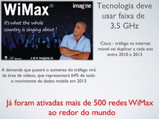 Já foram ativadas mais de 500 redes WiMax
ao redor do mundo
Tecnologia deve
usar faixa de
3,5 GHz
Cisco - tráfego na internet
móvel vai duplicar a cada ano
entre 2010 e 2013
A demanda que puxará o aumento do tráfego virá
da área de vídeos, que representará 64% de todo
o movimento de dados mobile em 2013
 