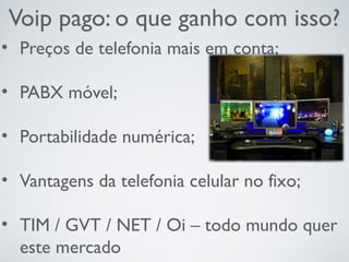 Voip pago: o que ganho com isso?
• Preços de telefonia mais em conta;
• PABX móvel;
• Portabilidade numérica;
• Vantagens da telefonia celular no fixo;
• TIM / GVT / NET / Oi – todo mundo quer
este mercado
 