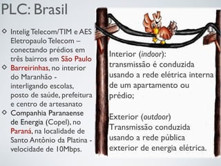 PLC: Brasil
 Intelig Telecom/TIM e AES
Eletropaulo Telecom –
conectando prédios em
três bairros em São Paulo
 Barreirinhas, no interior
do Maranhão -
interligando escolas,
posto de saúde, prefeitura
e centro de artesanato
 Companhia Paranaense
de Energia (Copel), no
Paraná, na localidade de
Santo Antônio da Platina -
velocidade de 10Mbps.
Interior (indoor):
transmissão é conduzida
usando a rede elétrica interna
de um apartamento ou
prédio;
Exterior (outdoor)
Transmissão conduzida
usando a rede pública
exterior de energia elétrica.
 