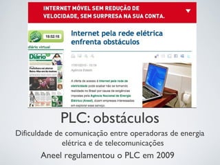 PLC: obstáculos
Dificuldade de comunicação entre operadoras de energia
elétrica e de telecomunicações
Aneel regulamentou o PLC em 2009
 