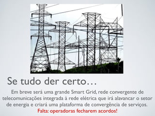 Se tudo der certo…
Em breve será uma grande Smart Grid, rede convergente de
telecomunicações integrada à rede elétrica que irá alavancar o setor
de energia e criará uma plataforma de convergência de serviços.
Falta: operadoras fecharem acordos!
 