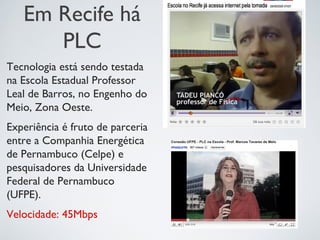 Em Recife há
PLC
Tecnologia está sendo testada
na Escola Estadual Professor
Leal de Barros, no Engenho do
Meio, Zona Oeste.
Experiência é fruto de parceria
entre a Companhia Energética
de Pernambuco (Celpe) e
pesquisadores da Universidade
Federal de Pernambuco
(UFPE).
Velocidade: 45Mbps
 