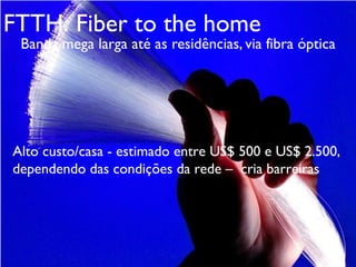 Banda mega larga até as residências, via fibra óptica
FTTH: Fiber to the home
Alto custo/casa - estimado entre US$ 500 e US$ 2.500,
dependendo das condições da rede – cria barreiras
 