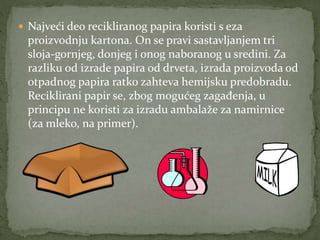  Najveći deo recikliranog papira koristi s eza
proizvodnju kartona. On se pravi sastavljanjem tri
sloja-gornjeg, donjeg i onog naboranog u sredini. Za
razliku od izrade papira od drveta, izrada proizvoda od
otpadnog papira ratko zahteva hemijsku predobradu.
Reciklirani papir se, zbog mogućeg zagađenja, u
principu ne koristi za izradu ambalaže za namirnice
(za mleko, na primer).
 