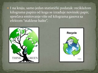  I na kraju, samo jedan statistički podatak: reciklažom
kilograma papira od koga se izrađuje novinski papir,
sprečava emitovanje više od kilograma gasova sa
efektom “staklene bašte”.
 