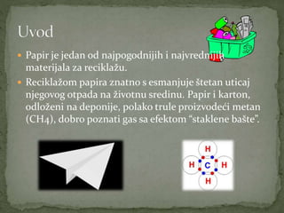  Papir je jedan od najpogodnijih i najvrednijih
materijala za reciklažu.
 Reciklažom papira znatno s esmanjuje štetan uticaj
njegovog otpada na životnu sredinu. Papir i karton,
odloženi na deponije, polako trule proizvodeći metan
(CH4), dobro poznati gas sa efektom “staklene bašte”.
 