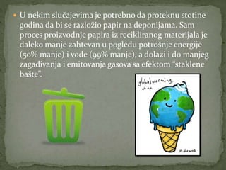  U nekim slučajevima je potrebno da proteknu stotine
godina da bi se razložio papir na deponijama. Sam
proces proizvodnje papira iz recikliranog materijala je
daleko manje zahtevan u pogledu potrošnje energije
(50% manje) i vode (99% manje), a dolazi i do manjeg
zagađivanja i emitovanja gasova sa efektom “staklene
bašte”.
 