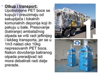  Otkup i transport:
Upotrebljene PET boce se
kupuju i preuzimaju od
sakupljača i lokalnih
komunalnih deponija koji ih
pak...