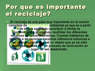 Por que es importantePor que es importante
el reciclaje?el reciclaje?
 El reciclaje es una pata muy importante en la noción
compleja de conservación ambiental ya que es a partir
de él que se puede contribuir a limitar la
contaminación y, además, reutilizar los diferentes
recursos de manera continua. Cuando hablamos de
reciclar o de reciclaje hacemos referencia entonces a
un acto mediante el cual un objeto que ya ha sido
usado es llevado por un proceso de renovación en
lugar de ser desechado.
 