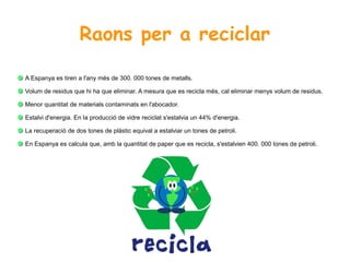 Raons per a reciclar
A Espanya es tiren a l'any més de 300. 000 tones de metalls.
Volum de residus que hi ha que eliminar. A mesura que es recicla més, cal eliminar menys volum de residus.
Menor quantitat de materials contaminats en l'abocador.
Estalvi d'energia. En la producció de vidre reciclat s'estalvia un 44% d'energia.
La recuperació de dos tones de plàstic equival a estalviar un tones de petroli.
En Espanya es calcula que, amb la quantitat de paper que es recicla, s'estalvien 400. 000 tones de petroli.
 
