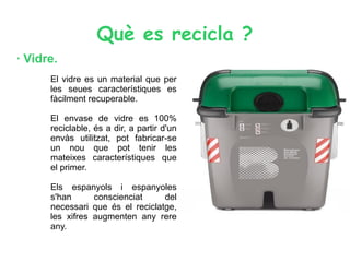 Què es recicla ?
· Vidre.
El vidre es un material que per
les seues característiques es
fàcilment recuperable.
El envase de vidre es 100%
reciclable, és a dir, a partir d'un
envàs utilitzat, pot fabricar-se
un nou que pot tenir les
mateixes característiques que
el primer.
Els espanyols i espanyoles
s'han conscienciat del
necessari que és el reciclatge,
les xifres augmenten any rere
any.
 