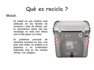 Què es recicla ?
· Metall.
El metall es una matèria molt
utilitzada en les llandes de
conserva i pots de refresc, per
la consciència sobre del seu
reciclatge no està tant difosa
com la del paper o el vidre.
El problema principal de
aquestos envasos es que, una
gran part d'ells, no acaben a la
paperera o en contenidors
especials sinó en els nostres
camps, rius, platges...
 