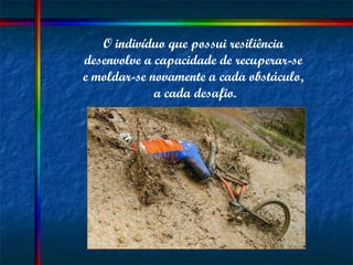 O indivíduo que possui resiliência  desenvolve a capacidade de recuperar-se  e moldar-se novamente a cada obstáculo,  a cada desafio. 