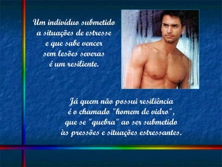 Um indivíduo submetido  a situações de estresse  e que sabe vencer  sem lesões severas  é um resiliente.  Já quem não possui resiliência  é o chamado "homem de vidro",  que se "quebra" ao ser submetido  às pressões e situações estressantes.  
