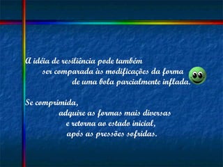 A idéia de resiliência pode também  ser comparada às modificações da forma  de uma bola parcialmente inflada.  Se comprimida,  adquire as formas mais diversas  e retorna ao estado inicial,  após as pressões sofridas. 