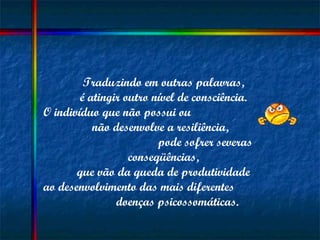 Traduzindo em outras palavras,  é atingir outro nível de consciência.  O indivíduo que não possui ou  não desenvolve a resiliência,  pode sofrer severas conseqüências,  que vão da queda de produtividade  ao desenvolvimento das mais diferentes  doenças psicossomáticas. 