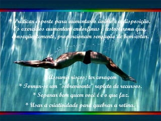 * Praticar esporte para aumentar o ânimo e a disposição.  Os exercícios aumentam endorfinas e testosterona que,  conseqüentemente, proporcionam sensação de bem-estar. * Assumir riscos; ter coragem * Tornar-se um "sobrevivente" repleto de recursos. * Separar bem quem você é e o que faz. * Usar a criatividade para quebrar a rotina. 