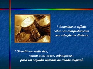 * Examinar e refletir  sobre seu comportamento  com relação ao dinheiro. * Permitir-se sentir dor,  recuar e, às vezes, enfraquecer,  para em seguida retornar ao estado original. 