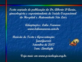 Texto copiado de publicação do Dr. Alberto D'Auria,  ginecologista e superintendente de Saúde Ocupacional  do Hospital e Maternidade São Luiz Adaptações: Leila Navarro  www.leilanavarro.com.br Revisão de Texto e Apresentação:  JaneGuerr@ Setembro de 2007 Som: Limelight Veja mais em www.psicologia.org.br 