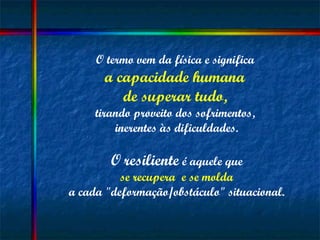 O termo vem da física e significa  a capacidade humana  de superar tudo,   tirando proveito dos sofrimentos,  inerentes às dificuldades. O   resiliente  é aquele que se recupera  e se molda   a cada "deformação/obstáculo" situacional. 