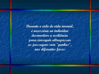 Durante o ciclo de vida normal,  é necessário ao indivíduo  desenvolver a resiliência  para conseguir ultrapassar  as passagens com "ganhos",  nas diferentes fases: 