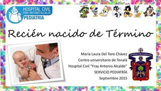 Recién nacido de Término
María Laura Del Toro Chávez
Centro universitario de Tonalá
Hospital Civil “Fray Antonio Alcalde”
SERVICIO PEDIATRÍA
Septiembre 2015
 