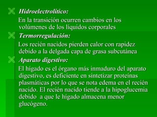  Hidroelectrolítico:
  En la transición ocurren cambios en los
  volúmenes de los líquidos corporales
 Termorregulación:
  Los recién nacidos pierden calor con rapidez
  debido a la delgada capa de grasa subcutánea
 Aparato digestivo:
  El hígado es el órgano más inmaduro del aparato
  digestivo, es deficiente en sintetizar proteínas
  plasmáticas por lo que se nota edema en el recién
  nacido. El recién nacido tiende a la hipoglucemia
  debido a que le hígado almacena menor
  glucógeno.
 
