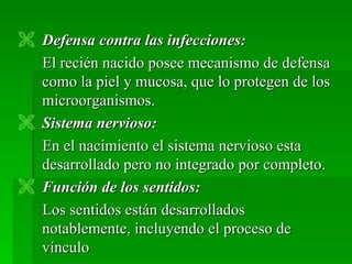  Defensa contra las infecciones:
  El recién nacido posee mecanismo de defensa
  como la piel y mucosa, que lo protegen de los
  microorganismos.
 Sistema nervioso:
  En el nacimiento el sistema nervioso esta
  desarrollado pero no integrado por completo.
 Función de los sentidos:
  Los sentidos están desarrollados
  notablemente, incluyendo el proceso de
  vínculo
 