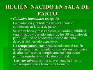 RECIÉN NACIDO EN SALA DE
         PARTO
  Cuidados inmediato: recepción
   La evolución y el tratamiento del neonato
   comienzan en la sala de parto.
   Se aspira boca y fosas nasales, el cordón umbilical
   será pinzado y cortado antes de los 30 segundos del
   parto, el niño se colocara al pecho materno
   después del periodo expulsivo.
   La temperatura corporal, se colocara al recién
   nacido en un lugar templado, cerrado sin corrientes
   de aire, será secada completamente para evitar
   perdida significativa del calor corporal.
    Las vías aéreas, aspirar suavemente la boca y
   evitar aspiraciones bruscas en faringes.
 