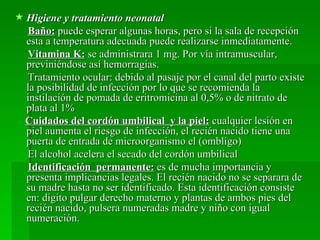  Higiene y tratamiento neonatal
  Baño: puede esperar algunas horas, pero si la sala de recepción
  esta a temperatura adecuada puede realizarse inmediatamente.
  Vitamina K: se administrara 1 mg. Por vía intramuscular,
  previniéndose así hemorragias.
  Tratamiento ocular: debido al pasaje por el canal del parto existe
  la posibilidad de infección por lo que se recomienda la
  instilación de pomada de eritromicina al 0,5% o de nitrato de
  plata al 1%
 Cuidados del cordón umbilical y la piel: cualquier lesión en
  piel aumenta el riesgo de infección, el recién nacido tiene una
  puerta de entrada de microorganismo el (ombligo)
  El alcohol acelera el secado del cordón umbilical
  Identificación permanente: es de mucha importancia y
  presenta implicancias legales. El recién nacido no se separara de
  su madre hasta no ser identificado. Esta identificación consiste
  en: digito pulgar derecho materno y plantas de ambos pies del
  recién nacido, pulsera numeradas madre y niño con igual
  numeración.
 