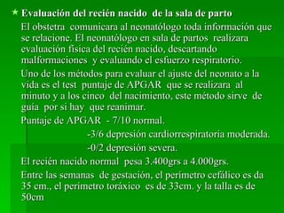  Evaluación del recién nacido de la sala de parto
  El obstetra comunicara al neonatólogo toda información que
  se relacione. El neonatólogo en sala de partos realizara
  evaluación física del recién nacido, descartando
  malformaciones y evaluando el esfuerzo respiratorio.
  Uno de los métodos para evaluar el ajuste del neonato a la
  vida es el test puntaje de APGAR que se realizara al
  minuto y a los cinco del nacimiento, este método sirve de
  guía por si hay que reanimar.
  Puntaje de APGAR - 7/10 normal.
                   -3/6 depresión cardiorrespiratoria moderada.
                   -0/2 depresión severa.
  El recién nacido normal pesa 3.400grs a 4.000grs.
  Entre las semanas de gestación, el perímetro cefálico es da
  35 cm., el perímetro toráxico es de 33cm. y la talla es de
  50cm
 