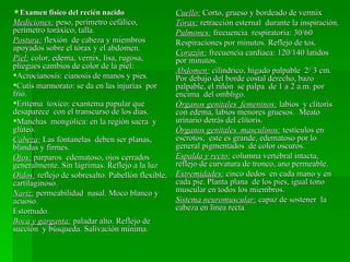 Examen físico del recién nacido                   Cuello: Corto, grueso y bordeado de vermix
Mediciones: peso, perímetro cefálico,              Tórax: retracción esternal durante la inspiración.
perímetro toráxico, talla.                         Pulmones: frecuencia respiratoria: 30/60
Postura: flexión de cabeza y miembros              Respiraciones por minutos. Reflejo de tos.
apoyados sobre el tórax y el abdomen.
                                                   Corazón: frecuencia cardiaca: 120/140 latidos
Piel: color, edema, vernix, lisa, rugosa,          por minutos.
pliegues cambios de color de la piel:
                                                   Abdomen: cilíndrico, hígado palpable 2/ 3 cm.
Acrocianosis: cianosis de manos y pies.           Por debajo del borde costal derecho, bazo
Cutis marmorato: se da en las injurias por        palpable, el riñón se palpa de 1 a 2 a.m. por
frió.                                              encima del ombligo.
Eritema toxico: exantema papular que              Órganos genitales femeninos: labios y clítoris
desaparece con el transcurso de los días.          con edema, labios menores gruesos. Meato
Manchas mongólica: en la región sacra y           urinario detrás del clítoris.
glúteo.                                            Órganos genitales masculinos: testículos en
Cabeza: Las fontanelas deben ser planas,           escrotos, este es grande, edematoso por lo
blandas y firmes.                                  general pigmentados de color oscuros.
Ojos: parparos edematoso, ojos cerrados            Espalda y recto: columna vertebral intacta,
generalmente. Sin lágrimas. Reflejo a la luz       reflejo de curvatura de tronco, ano permeable.
Oídos: reflejo de sobresalto. Pabellón flexible,   Extremidades: cinco dedos en cada mano y en
cartilaginoso.                                     cada pie. Planta plana de los pies, igual tono
Nariz: permeabilidad nasal. Moco blanco y          muscular en todos los miembros.
acuoso.                                            Sistema neuromuscular: capaz de sostener la
Estornudo.                                         cabeza en línea recta
Boca y garganta: paladar alto. Reflejo de
succión y búsqueda. Salivación mínima.
 
