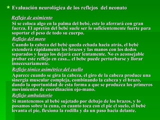  Evaluación neurológica de los reflejos del neonato
  Reflejo de asimiento
  Si se coloca algo en la palma del bebé, este lo aferrará con gran
  fuerza. El apretón del bebé suele ser lo suficientemente fuerte para
  soportar el peso de todo su cuerpo.
  Reflejo del moro
  Cuando la cabeza del bebé queda echada hacia atrás, el bebé
  extenderá rápidamente los brazos y las manos con los dedos
  separados y luego los dejará caer lentamente. No es aconsejable
  probar este reflejo en casa... el bebe puede perturbarse y llorar
  innecesariamente.
  Reflejo tónico asimétrico del cuello
  Aparece cuando se gira la cabeza, el giro de la cabeza produce una
  sinergia muscular compleja, combinando la cabeza y el brazo,
  dando la oportunidad de esta forma a que se produzca los primeros
  movimientos de coordinación ojo-mano.
  Reflejo ambulatorio
  Si mantenemos al bebé sujetado por debajo de los brazos, y lo
  posamos sobre la cuna, en cuanto toca con el pie el suelo, el bebé
  levanta el pie, flexiona la rodilla y da un paso hacia delante.
 