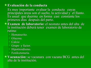  Evaluación de la conducta
  Es muy importante evaluar la conducta cuyas
  principales áreas son el sueño, la actividad y el llanto.
  Es usual que duerma en forma casi constante los
  primeros días después del parto.
 Examen de laboratorio: el neonato antes del alta de
  la institución deberá tener examen de laboratorio de
  rutina:
      Hematocrito.
      Glucosa.
      Calcio
      Grupo y factor.
      Hipotiroidismo.
      Fenilcetonuria.
 Vacunación: se vacunara con vacuna BCG antes del
  alta de la institución.
 