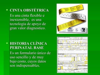  CINTA OBSTÉTRICA
  Es una cinta flexible e
  inextensible, es una
  tecnología de apoyo de
  gran valor diagnostico.


 HISTORIA CLÍNICA
  PERINATAL BASE
  Es un formulario único de
  uso sencillo y de muy
  bajo costo, cuyos datos
  son indispensables.
 