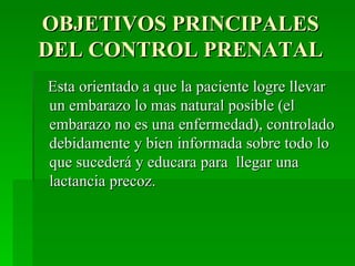 OBJETIVOS PRINCIPALES
DEL CONTROL PRENATAL
Esta orientado a que la paciente logre llevar
un embarazo lo mas natural posible (el
embarazo no es una enfermedad), controlado
debidamente y bien informada sobre todo lo
que sucederá y educara para llegar una
lactancia precoz.
 